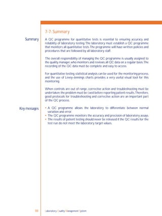 Laboratory Quality Management System88
Summary
Key messages
7-7: Summary
A QC programme for quantitative tests is essential to ensuring accuracy and
reliability of laboratory testing.The laboratory must establish a QC programme
that monitors all quantitative tests.The programme will have written policies and
procedures that are followed by all laboratory staff.
The overall responsibility of managing the QC programme is usually assigned to
the quality manager,who monitors and reviews all QC data on a regular basis.The
recording of the QC data must be complete and easy to access.
For quantitative testing,statistical analysis can be used for the monitoring process,
and the use of Levey–Jennings charts provides a very useful visual tool for this
monitoring.
When controls are out of range, corrective action and troubleshooting must be
undertaken;the problem must be ﬁxed before reporting patient results.Therefore,
good protocols for troubleshooting and corrective action are an important part
of the QC process.
 A QC programme allows the laboratory to differentiate between normal
variation and error.
 The QC programme monitors the accuracy and precision of laboratory assays.
 The results of patient testing should never be released if the QC results for the
test run do not meet the laboratory target values.
 