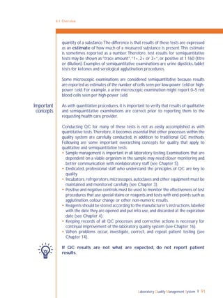 Laboratory Quality Management System 91
8-1: Overview
Important
concepts
quantity of a substance.The difference is that results of these tests are expressed
as an estimate of how much of a measured substance is present.This estimate
is sometimes reported as a number.Therefore, test results for semiquantitative
tests may be shown as “trace amount”,“1+, 2+ or 3+”, or positive at 1:160 (titre
or dilution). Examples of semiquantitative examinations are urine dipsticks, tablet
tests for ketones and serological agglutination procedures.
Some microscopic examinations are considered semiquantitative because results
are reported as estimates of the number of cells seen per low-power ﬁeld or high-
power ﬁeld. For example, a urine microscopic examination might report 0–5 red
blood cells seen per high-power ﬁeld.
As with quantitative procedures,it is important to verify that results of qualitative
and semiquantitative examinations are correct prior to reporting them to the
requesting health care provider.
Conducting QC for many of these tests is not as easily accomplished as with
quantitative tests.Therefore, it becomes essential that other processes within the
quality system are carefully conducted, in addition to traditional QC methods.
Following are some important overarching concepts for quality that apply to
qualitative and semiquantitative tests.
 Sample management is important in all laboratory testing. Examinations that are
dependent on a viable organism in the sample may need closer monitoring and
better communication with nonlaboratory staff (see Chapter 5).
 Dedicated, professional staff who understand the principles of QC are key to
quality.
 Incubators,refrigerators,microscopes,autoclaves and other equipment must be
maintained and monitored carefully (see Chapter 3).
 Positive and negative controls must be used to monitor the effectiveness of test
procedures that use special stains or reagents and tests with end-points such as
agglutination, colour change or other non-numeric results.
 Reagents should be stored according to the manufacturer’s instructions,labelled
with the date they are opened and put into use, and discarded at the expiration
date (see Chapter 4).
 Keeping records of all QC processes and corrective actions is necessary for
continual improvement of the laboratory quality system (see Chapter 16).
 When problems occur, investigate, correct, and repeat patient testing (see
Chapter 14).
If QC results are not what are expected, do not report patient
results.
 