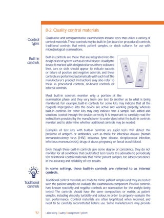 Laboratory Quality Management System92
Control
types
Built-in
controls
Traditional
controls
8-2: Quality control materials
Qualitative and semiquantitative examinations include tests that utilize a variety of
control materials.These controls may be built-in (on-board or procedural) controls,
traditional controls that mimic patient samples, or stock cultures for use with
microbiological examinations.
Built-in controls are those that are integrated into the
designofatestsystemsuchasatestkitdevice.Usually,the
device is marked with designated areas where coloured
lines, bars or dots should appear to indicate success
or failure of positive and negative controls, and these
controlsareperformedautomaticallywitheachtest.The
manufacturer’s product instructions may also refer to
these as procedural controls, on-board controls or
internal controls.
Most built-in controls monitor only a portion of the
examination phase, and they vary from one test to another as to what is being
monitored. For example, built-in controls for some kits may indicate that all the
reagents impregnated into the device are active and working properly, whereas
built-in controls for other kits may only indicate that a sample was added and
solutions ﬂowed through the device correctly. It is important to carefully read the
instructions provided by the manufacturer to understand what the built-in controls
monitor, and to determine whether additional controls may be needed.
Examples of test kits with built-in controls are rapid tests that detect the
presence of antigens or antibodies, such as those for infectious disease (human
immunodeﬁciency virus [HIV], inﬂuenza, lyme disease, streptococcal infection,
infectious mononucleosis), drugs of abuse, pregnancy or faecal occult blood.
Even though these built-in controls give some degree of conﬁdence, they do not
monitor for all conditions that could affect test results.It is advisable to periodically
test traditional control materials that mimic patient samples, for added conﬁdence
in the accuracy and reliability of test results.
In some settings, these built-in controls are referred to as internal
controls.
Traditional control materials are made to mimic patient samples and they are tested
with the patient samples to evaluate the examination component. Positive controls
have known reactivity and negative controls are nonreactive for the analyte being
tested. The controls should have the same composition, or matrix, as patient
samples, including viscosity, turbidity and colour, in order to properly evaluate the
test performance. Control materials are often lyophilized when received, and
need to be carefully reconstituted before use. Some manufacturers may provide
 