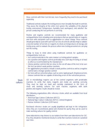 Laboratory Quality Management System 93
8-2: Quality control materials
Stock
cultures
these controls with their test kits but, more frequently, they need to be purchased
separately.
Traditional controls evaluate the testing process more broadly than built-in controls.
They assess the integrity of the entire test system, the suitability of the physical
testing environment (temperature, humidity, level workspace), and whether the
person conducting the test performs it correctly.
Positive and negative controls are recommended for many qualitative and
semiquantitative tests,including some procedures that use special stains or reagents,
and tests with end-points such as agglutination or colour change.These controls
should generally be used with each test run.Use of controls will also help to validate
a new lot number of test kits or reagents,to check on temperatures of storage and
testing areas, and to evaluate the process when new testing personnel are carrying
out the testing.
Things to keep in mind when using traditional controls for qualitative or
semiquantitative tests are:
 test control materials in the same manner as testing patient samples;
 use a positive and negative control,preferably once each day of testing,or at least
as often as recommended by the manufacturer;
 choose positive controls that are close to the cut-off value of the test,to be sure
the test can detect weak positive reactions;
 for agglutination procedures,include a weak positive control as well as a negative
control and a stronger positive control;
 for tests with an extraction phase,such as some rapid groupA Streptococcus tests,
choose controls that are capable of detecting errors in the extraction process.
QC in microbiology requires use of live control organisms with predictable
reactions to verify that stains, reagents and media are working correctly.
They must be kept on hand and carefully maintained in the form of
stock and working cultures. For each reaction, organisms with both
positive and negative results should be tested.
The following organizations offer reference strains, which are available from local
distributors:
 AmericanType Culture Collection (ATCC)
 NationalType Culture Collection (NTCC, United Kingdom)
 Pasteur Institute Collection (CIP, France).
Purchased reference strains are usually lyophilized and kept in the refrigerator.
Once they are reconstituted, plated and checked for purity, they can be used to
make working cultures for quality control.
Some laboratories may choose to use isolates from their own laboratories for QC.
If so, they should be monitored closely to verify that reactions tested are sustained
over time.
 