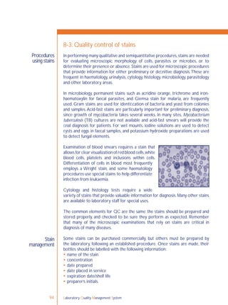 Laboratory Quality Management System94
Procedures
using stains
Stain
management
8-3: Quality control of stains
In performing many qualitative and semiquantitative procedures,stains are needed
for evaluating microscopic morphology of cells, parasites or microbes, or to
determine their presence or absence.Stains are used for microscopic procedures
that provide information for either preliminary or deﬁnitive diagnosis.These are
frequent in haematology, urinalysis, cytology, histology, microbiology, parasitology
and other laboratory areas.
In microbiology, permanent stains such as acridine orange, trichrome and iron-
haematoxylin for faecal parasites, and Giemsa stain for malaria, are frequently
used. Gram stains are used for identiﬁcation of bacteria and yeast from colonies
and samples.Acid-fast stains are particularly important for preliminary diagnosis,
since growth of mycobacteria takes several weeks. In many sites, Mycobacterium
tuberculosis (TB) cultures are not available and acid-fast smears will provide the
ﬁnal diagnosis for patients. For wet mounts, iodine solutions are used to detect
cysts and eggs in faecal samples, and potassium hydroxide preparations are used
to detect fungal elements.
Examination of blood smears requires a stain that
allows for clear visualization of red blood cells,white
blood cells, platelets and inclusions within cells.
Differentiation of cells in blood most frequently
employs a Wright stain, and some haematology
procedures use special stains to help differentiate
infection from leukaemia.
Cytology and histology tests require a wide
variety of stains that provide valuable information for diagnosis.Many other stains
are available to laboratory staff for special uses.
The common elements for QC are the same: the stains should be prepared and
stored properly, and checked to be sure they perform as expected. Remember
that many of the microscopic examinations that rely on stains are critical in
diagnosis of many diseases.
Some stains can be purchased commercially, but others must be prepared by
the laboratory, following an established procedure. Once stains are made, their
bottles should be labelled with the following information:
 name of the stain
 concentration
 date prepared
 date placed in service
 expiration date/shelf life
 preparer’s initials.
 