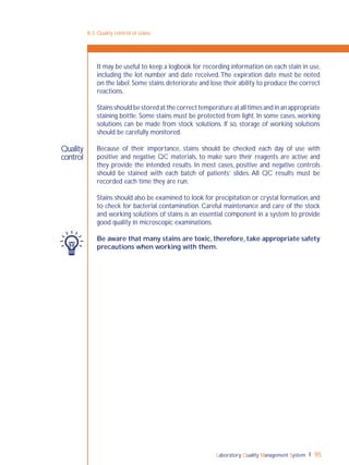 Laboratory Quality Management System 95
8-3: Quality control of stains
Quality
control
It may be useful to keep a logbook for recording information on each stain in use,
including the lot number and date received.The expiration date must be noted
on the label. Some stains deteriorate and lose their ability to produce the correct
reactions.
Stains should be stored at the correct temperature at all times and in an appropriate
staining bottle. Some stains must be protected from light. In some cases, working
solutions can be made from stock solutions. If so, storage of working solutions
should be carefully monitored.
Because of their importance, stains should be checked each day of use with
positive and negative QC materials, to make sure their reagents are active and
they provide the intended results. In most cases, positive and negative controls
should be stained with each batch of patients’ slides. All QC results must be
recorded each time they are run.
Stains should also be examined to look for precipitation or crystal formation, and
to check for bacterial contamination. Careful maintenance and care of the stock
and working solutions of stains is an essential component in a system to provide
good quality in microscopic examinations.
Be aware that many stains are toxic, therefore, take appropriate safety
precautions when working with them.
 