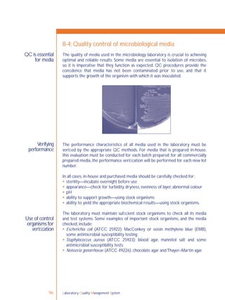 Laboratory Quality Management System96
QC is essential
for media
Verifying
performance
Use of control
organisms for
veriﬁcation
8-4: Quality control of microbiological media
The quality of media used in the microbiology laboratory is crucial to achieving
optimal and reliable results. Some media are essential to isolation of microbes,
so it is imperative that they function as expected. QC procedures provide the
conﬁdence that media has not been contaminated prior to use, and that it
supports the growth of the organism with which it was inoculated.
The performance characteristics of all media used in the laboratory must be
veriﬁed by the appropriate QC methods. For media that is prepared in-house,
this evaluation must be conducted for each batch prepared; for all commercially
prepared media, the performance veriﬁcation will be performed for each new lot
number.
In all cases, in-house and purchased media should be carefully checked for:
 sterility—incubate overnight before use
 appearance—check for turbidity, dryness, evenness of layer, abnormal colour
 pH
 ability to support growth—using stock organisms
 ability to yield the appropriate biochemical results—using stock organisms.
The laboratory must maintain sufﬁcient stock organisms to check all its media
and test systems. Some examples of important stock organisms, and the media
checked, include:
 Escherichia coli (ATCC 25922): MacConkey or eosin methylene blue (EMB),
some antimicrobial susceptibility testing;
 Staphylococcus aureus (ATCC 25923): blood agar, mannitol salt and some
antimicrobial susceptibility tests;
 Neisseria gonorrhoeae (ATCC 49226): chocolate agar and Thayer–Martin agar.
 
