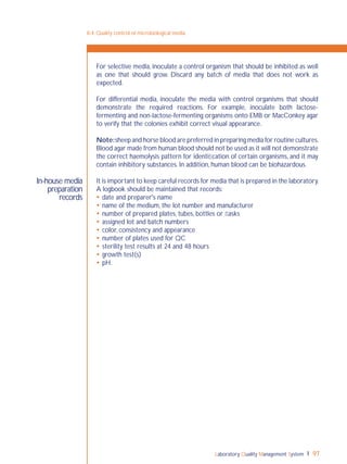 Laboratory Quality Management System 97
In-house media
preparation
records
8-4: Quality control of microbiological media
For selective media, inoculate a control organism that should be inhibited as well
as one that should grow. Discard any batch of media that does not work as
expected.
For differential media, inoculate the media with control organisms that should
demonstrate the required reactions. For example, inoculate both lactose-
fermenting and non-lactose-fermenting organisms onto EMB or MacConkey agar
to verify that the colonies exhibit correct visual appearance.
Note:sheep and horse blood are preferred in preparing media for routine cultures.
Blood agar made from human blood should not be used as it will not demonstrate
the correct haemolysis pattern for identiﬁcation of certain organisms, and it may
contain inhibitory substances. In addition, human blood can be biohazardous.
It is important to keep careful records for media that is prepared in the laboratory.
A logbook should be maintained that records:
 date and preparer's name
 name of the medium, the lot number and manufacturer
 number of prepared plates, tubes, bottles or ﬂasks
 assigned lot and batch numbers
 color, consistency and appearance
 number of plates used for QC
 sterility test results at 24 and 48 hours
 growth test(s)
 pH.
 