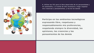 6. Utilizo las TIC para el libre desarrollo de mi personalidad y
mi autonomía, y a través de ella reconozco y hago respetar
mis creencias y pensamientos, y los de los demás
Participo en los ambientes tecnológicos
expresando libre, respetuosa y
responsablemente mis preferencias,
respetando siempre la diversidad, las
opiniones, las creencias y los
pensamientos de los demás
 