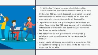 7. Utilizo las TIC para mejorar mi calidad de vida,
asegurándome de procurar un ambiente sano y pacífico
• Utilizo las TIC para mi desarrollo personal integral,
reconociéndolas como un aspecto de mi vida sin
que esto afecte otras áreas de mi desarrollo.
• Apropio y uso las TIC para mejorar mi calidad de
vida. Aprovecho las TIC para apoyar mi crecimiento
intelectual y fortalecer los aprendizajes en todas
las áreas de conocimiento.
• Me apoyo en las TIC para trabajar en grupo y
colaborar con los miembros de mis equipos de
trabajo
• Autorregulo el tiempo que dedico al uso de las TIC,
asegurando tiempo para el desarrollo de los otros
aspectos de mi vida
 