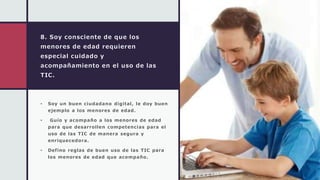 8. Soy consciente de que los
menores de edad requieren
especial cuidado y
acompañamiento en el uso de las
TIC.
• Soy un buen ciudadano digital, le doy buen
ejemplo a los menores de edad.
• Guío y acompaño a los menores de edad
para que desarrollen competencias para el
uso de las TIC de manera segura y
enriquecedora.
• Defino reglas de buen uso de las TIC para
los menores de edad que acompaño.
 