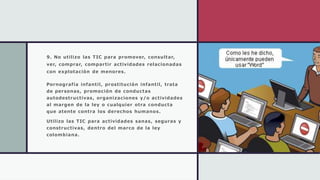 9. No utilizo las TIC para promover, consultar,
ver, comprar, compartir actividades relacionadas
con explotación de menores.
Pornografía infantil, prostitución infantil, trata
de personas, promoción de conductas
autodestructivas, organizaciones y/o actividades
al margen de la ley o cualquier otra conducta
que atente contra los derechos humanos.
Utilizo las TIC para actividades sanas, seguras y
constructivas, dentro del marco de la ley
colombiana.
 