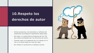 10.Respeto los
derechos de autor
• Utilizo productos, herramientas y software de
ambientes tecnológicos legalmente adquiridos.
• No copio, ni comercializo productos de las TIC
que están protegidos por los derechos de autor.
• Cuando copio un fragmento de un trabajo en la
red o un texto hago las citas de rigor.
• No compro ni promuevo el software pirata.
 
