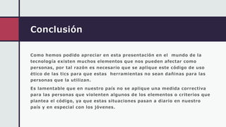 Conclusión
Como hemos podido apreciar en esta presentación en el mundo de la
tecnología existen muchos elementos que nos pueden afectar como
personas, por tal razón es necesario que se aplique este código de uso
ético de las tics para que estas herramientas no sean dañinas para las
personas que la utilizan.
Es lamentable que en nuestro país no se aplique una medida correctiva
para las personas que violenten algunos de los elementos o criterios que
plantea el código, ya que estas situaciones pasan a diario en nuestro
país y en especial con los jóvenes.
 