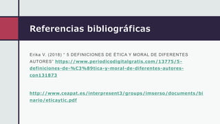 Referencias bibliográficas
Erika V. (2018) “ 5 DEFINICIONES DE ÉTICA Y MORAL DE DIFERENTES
AUTORES” https://www.periodicodigitalgratis.com/13775/5-
definiciones-de-%C3%89tica-y-moral-de-diferentes-autores-
con131873
http://www.ceapat.es /interpresent3/groups /imserso/documents /bi
nario/eticaytic.pdf
 