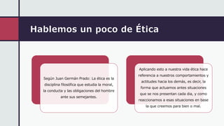 Hablemos un poco de Ética
Según Juan Germán Prado: La ética es la
disciplina filosófica que estudia la moral,
la conducta y las obligaciones del hombre
ante sus semejantes.
Aplicando esto a nuestra vida ética hace
referencia a nuestros comportamientos y
actitudes hacia los demás, es decir, la
forma que actuamos antes situaciones
que se nos presentan cada dia, y como
reaccionamos a esas situaciones en base
la que creemos para bien o mal.
 