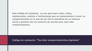 Código de conducta: “Tus diez comportamientos digitales”
Este Código de Conducta, es una guía para niños, niñas,
adolescentes, adultos e instituciones que se comprometen a tener un
comportamiento en el uso de las TIC en beneficio de su entorno
social y gremial aún en ausencia de normas que rijan este
comportamiento.
 