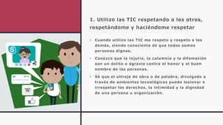 1. Utilizo las TIC respetando a los otros,
respetándome y haciéndome respetar
• Cuando utilizo las TIC me respeto y respeto a los
demás, siendo consciente de que todos somos
personas dignas.
• Conozco que la injuria, la calumnia y la difamación
son un delito o agravio contra el honor y el buen
nombre de las personas.
• Sé que el ultraje de obra o de palabra, divulgado a
través de ambientes tecnológicos puede lesionar e
irrespetar los derechos, la intimidad y la dignidad
de una persona u organización.
 