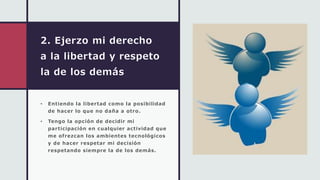 2. Ejerzo mi derecho
a la libertad y respeto
la de los demás
• Entiendo la libertad como la posibilidad
de hacer lo que no daña a otro.
• Tengo la opción de decidir mi
participación en cualquier actividad que
me ofrezcan los ambientes tecnológicos
y de hacer respetar mi decisión
respetando siempre la de los demás.
 