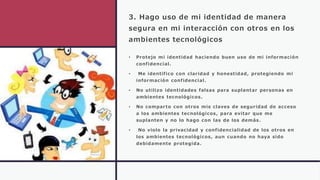 3. Hago uso de mi identidad de manera
segura en mi interacción con otros en los
ambientes tecnológicos
• Protejo mi identidad haciendo buen uso de mi información
confidencial.
• Me identifico con claridad y honestidad, protegiendo mi
información confidencial.
• No utilizo identidades falsas para suplantar personas en
ambientes tecnológicos.
• No comparto con otros mis claves de seguridad de acceso
a los ambientes tecnológicos, para evitar que me
suplanten y no lo hago con las de los demás.
• No violo la privacidad y confidencialidad de los otros en
los ambientes tecnológicos, aun cuando no haya sido
debidamente protegida.
 