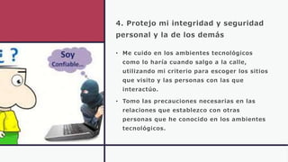 4. Protejo mi integridad y seguridad
personal y la de los demás
• Me cuido en los ambientes tecnológicos
como lo haría cuando salgo a la calle,
utilizando mi criterio para escoger los sitios
que visito y las personas con las que
interactúo.
• Tomo las precauciones necesarias en las
relaciones que establezco con otras
personas que he conocido en los ambientes
tecnológicos.
 