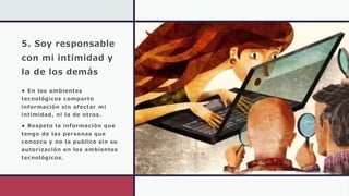 5. Soy responsable
con mi intimidad y
la de los demás
• En los ambientes
tecnológicos comparto
información sin afectar mi
intimidad, ni la de otros.
• Respeto la información que
tengo de las personas que
conozco y no la publico sin su
autorización en los ambientes
tecnológicos.
 