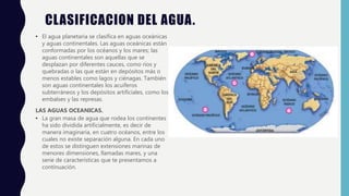 CLASIFICACION DEL AGUA.
• El agua planetaria se clasifica en aguas oceánicas
y aguas continentales. Las aguas oceánicas están
conformadas por los océanos y los mares; las
aguas continentales son aquellas que se
desplazan por diferentes cauces, como ríos y
quebradas o las que están en depósitos más o
menos estables como lagos y ciénagas. También
son aguas continentales los acuíferos
subterráneos y los depósitos artificiales, como los
embalses y las represas.
LAS AGUAS OCEANICAS.
• La gran masa de agua que rodea los continentes
ha sido dividida artificialmente, es decir de
manera imaginaria, en cuatro océanos, entre los
cuales no existe separación alguna. En cada uno
de estos se distinguen extensiones marinas de
menores dimensiones, llamadas mares, y una
serie de características que te presentamos a
continuación.
 