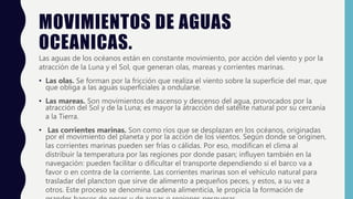 MOVIMIENTOS DE AGUAS
OCEANICAS.
Las aguas de los océanos están en constante movimiento, por acción del viento y por la
atracción de la Luna y el Sol, que generan olas, mareas y corrientes marinas.
• Las olas. Se forman por la fricción que realiza el viento sobre la superficie del mar, que
que obliga a las aguas superficiales a ondularse.
• Las mareas. Son movimientos de ascenso y descenso del agua, provocados por la
atracción del Sol y de la Luna; es mayor la atracción del satélite natural por su cercanía
a la Tierra.
• Las corrientes marinas. Son como ríos que se desplazan en los océanos, originadas
por el movimiento del planeta y por la acción de los vientos. Según donde se originen,
las corrientes marinas pueden ser frías o cálidas. Por eso, modifican el clima al
distribuir la temperatura por las regiones por donde pasan; influyen también en la
navegación: pueden facilitar o dificultar el transporte dependiendo si el barco va a
favor o en contra de la corriente. Las corrientes marinas son el vehículo natural para
trasladar del plancton que sirve de alimento a pequeños peces, y estos, a su vez a
otros. Este proceso se denomina cadena alimenticia, le propicia la formación de
 