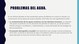 PROBLEMAS DEL AGUA.
En las últimas décadas se han presentado graves problemas en cuanto al manejo y la
conservación de las aguas de nuestro planeta, entre ellos los más significativos están:
• La contaminación de las aguas oceánicas con los desechos humanos. La situación
más grave se presenta con los derrames de petróleo en alta mar, ya sea de manera
directa (choque o accidente) o, indirectamente, a causa del lavado de las bodegas de
barcos petroleros.
• El aumento demográfico mundial. Este fenómeno trae consigo muchos problemas,
entre ellos, aumenta la demanda de agua. El problema radica en que la proporción de
agua apta para el consumo humano reduce cada día más.
 