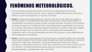 FENÓMENOS METEOROLÓGICOS.
• En la atmosfera se presentan diversos fenómenos meteorológicos como las
precipitaciones en forma de lluvia, nieve y granizo; también fenómenos luminosos y
eléctricos como los espejismos, el arcoíris y los rayos.
• Nubes. La base de las precipitaciones está en la formación de nubes, las cuales se
forman gracias a la condensación del vapor de agua que contiene la atmosfera. La
condensación se produce cuando el vapor de agua asciende, se enfría y se transforma
en gotas de agua o en cristales de hielo. Estas gotas están suspendidas en el aire por
las corrientes de aire que ascienden desde la superficie. Cuando la nube está cargada
de gotas de agua y las corrientes de aire no son capaces de mantenerlas en
suspensión caen en forma de precipitaciones de lluvia, granizo o nieve dependiendo
de la temperatura atmosférica.
• Lluvia. La lluvia es la precipitación en forma de agua en estado líquido. Una sola nube
nube puede contener innumerables gotas de agua que sólo se precipitarán cuando se
reúnan las condiciones adecuadas. Las gotas de agua que forman las nubes al
principio son diminutas y flotan en el aire que al moverse con el viento chocan entre sí
y se derriten, formando lentamente gotas cada vez mayores hasta que llegan a ser
bastante grandes y pesadas para caer como lluvia.
 