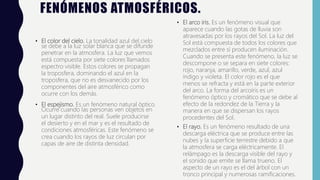 FENÓMENOS ATMOSFÉRICOS.
• El color del cielo. La tonalidad azul del cielo
se debe a la luz solar blanca que se difunde
penetrar en la atmosfera. La luz que vemos
está compuesta por siete colores llamados
espectro visible. Estos colores se propagan
la troposfera, dominando el azul en la
troposfera, que no es desvanecido por los
componentes del aire atmosférico como
ocurre con los demás.
• El espejismo. Es un fenómeno natural óptico.
Ocurre cuando las personas ven objetos en
un lugar distinto del real. Suele producirse
el desierto y en el mar y es el resultado de
condiciones atmosféricas. Este fenómeno se
crea cuando los rayos de luz circulan por
capas de aire de distinta densidad.
• El arco iris. Es un fenómeno visual que
aparece cuando las gotas de lluvia son
atravesadas por los rayos del Sol. La luz del
Sol está compuesta de todos los colores que
mezclados entre sí producen iluminación.
Cuando se presenta este fenómeno, la luz se
descompone o se separa en siete colores:
rojo, naranja, amarillo, verde, azul, azul
índigo y violeta. El color rojo es el que
menos se refracta y está en la parte exterior
del arco. La forma del arcoíris es un
fenómeno óptico y cromático que se debe al
efecto de la redondez de la Tierra y la
manera en que se dispersan los rayos
procedentes del Sol.
• El rayo. Es un fenómeno resultado de una
descarga eléctrica que se produce entre las
nubes y la superficie terrestre debido a que
la atmosfera se carga eléctricamente. El
relámpago es la descarga visible del rayo y
el sonido que emite se llama trueno. El
aspecto de un rayo es el del árbol con un
tronco principal y numerosas ramificaciones.
 