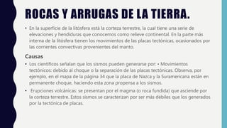 ROCAS Y ARRUGAS DE LA TIERRA.
• En la superficie de la litósfera está la corteza terrestre, la cual tiene una serie de
elevaciones y hendiduras que conocemos como relieve continental. En la parte más
interna de la litósfera tienen los movimientos de las placas tectónicas, ocasionados por
las corrientes convectivas provenientes del manto.
Causas
• Los científicos señalan que los sismos pueden generarse por: • Movimientos
tectónicos: debido al choque o la separación de las placas tectónicas. Observa, por
ejemplo, en el mapa de la página 34 que la placa de Nazca y la Suramericana están en
permanente choque, haciendo esta zona propensa a los sismos.
• Erupciones volcánicas: se presentan por el magma (o roca fundida) que asciende por
la corteza terrestre. Estos sismos se caracterizan por ser más débiles que los generados
por la tectónica de placas.
 