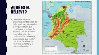 ¿QUÉ ES EL
RELIEVE?
• La corteza terrestre
presenta distintos tipos de
deformaciones, desniveles
o irregularidades que
constituyen el relieve. De
acuerdo con los estudios
realizados sobre la
conformación del relieve,
se considera que existen
dos tipos de relieve: el
relieve continental y el
relieve submarino.
 