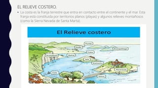 EL RELIEVE COSTERO.
• La costa es la franja terrestre que entra en contacto entre el continente y el mar. Esta
franja está constituida por territorios planos (playas) y algunos relieves montañosos
(como la Sierra Nevada de Santa Marta).
 