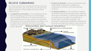 RELIEVE SUBMARINO.
La corteza terrestre que está bajo el nivel del mar tiene
una serie de formas que conocemos con el nombre de
relieve submarino. Las principales formas de relieve
submarino son:
• La plataforma continental: es una continuación de las
tierras emergidas que termina a una profundidad
aproximada de 200 metros. En esta zona existe una
gran variedad de seres vivos, gracias a los nutrientes
arrastrados por las corrientes marinas y el oleaje, y a la
luz solar que se mezcla en el fondo con las aguas
oceánicas y de ríos, creando un ambiente favorable
para el desarrollo de la vida marina.
• El talud continental: es la fuerte inclinación que
existe desde el borde de la plataforma
continental y el límite con el resto del área
oceánica.
• La dorsal oceánica: es una montaña o cadena
montañosa submarina ubicada a gran distancia
de la zona continental. Cuando las dorsales son
muy altas sus picos salen a la superficie se
forman islas. D Las fosas oceánicas: son
profundos hundimientos alargados ubicados en
las zonas centrales del océano y que marcan la
zona de contacto entre las placas tectónicas.
 