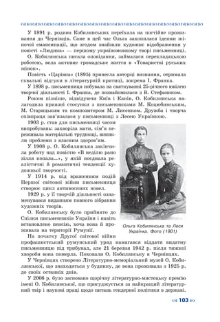 ™˜™˜™˜™˜™˜™˜™˜™˜™˜™˜™˜™˜™˜™˜™˜™˜
– 103 —
У 1891  р. родина Кобилянських переїхала на постійне прожи-
вання до Чернівців. Саме в цей час Ольга захопилася ідеями жі-
ночої емансипації, що згодом знайшли художнє відображення у
повісті «Людина» — першому україномовному творі письменниці.
О.  Кобилянська писала оповідання, займалася перекладацькою
роботою, вела активне громадське життя в «Товаристві руських
жінок».
Повість «Царівна» (1895) принесла авторці визнання, отримала
схвальні відгуки в літературній критиці, зокрема І.  Франка.
У 1898 р. письменниця побувала на святкуванні 25-річного ювілею
творчої діяльності І.  Франка, де познайомилася з В.  Стефаником.
Роком пізніше, відвідуючи Київ і Канів, О.  Кобилянська на-
лагодила приязні стосунки з письменниками М.  Коцюбинським,
М.  Старицьким та композитором М.  Лисенком. Дружба і творча
співпраця зав’язалася у письменниці з Лесею Українкою.
1903 р. став для письменниці часом
випробувань: захворіла мати, сім’я пе-
реживала матеріальні труднощі, виник-
ли проблеми з власним здоров’ям.
У 1908  р. О.  Кобилянська закінчи-
ла роботу над повістю «В неділю рано
зілля копала…», у якій поєднала ре-
алістичні й романтичні тенденції ху-
дожньої творчості.
У 1914  р. під враженням подій
Першої світової війни письменниця
створює цикл антивоєнних новел.
1929 р. у її творчій діяльності озна-
менувався виданням повного зібрання
художніх творів.
О.  Кобилянську було прийнято до
Спілки письменників України і навіть
встановлено пенсію, хоча вона й про-
живала на території Румунії.
На початку Другої світової війни
профашистський румунський уряд намагався віддати видатну
письменницю під трибунал, але 21 березня 1942  р. після тяжкої
хвороби вона померла. Поховали О.  Кобилянську в Чернівцях.
У Чернівцях створено Літературно-меморіальний музей О. Коби-
лянської, що знаходиться у будинку, де вона проживала з 1925 р.
до своїх останніх днів.
У 2006 р. було засновано щорічну літературно-мистецьку премію
імені О. Кобилянської, що присуджується за найкращий літератур-
ний твір і наукові праці щодо питань гендерної політики в державі.
Ольга Кобилянська та Леся
Українка. Фото (1901)
 