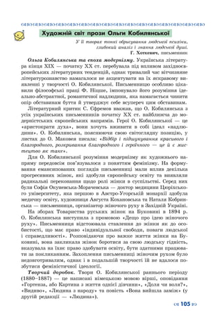 ™˜™˜™˜™˜™˜™˜™˜™˜™˜™˜™˜™˜™˜™˜™˜™˜
– 105 —
Художній світ прози Ольги Кобилянської
У її творах тонкі обрисування людської психіки,
глибокий аналіз і знання людської душі.
Г. Хоткевич, письменник
Ольга Кобилянська та епоха модернізму. Українська літерату-
ра кінця ХІХ — початку ХХ ст. перебувала під впливом західноєв-
ропейських літературних тенденцій, однак тривалий час вітчизняне
літературознавство намагалося не акцентувати на їх яскравому ви-
явленні у творчості О. Кобилянської. Письменницю особливо ціка-
вили філософські праці Ф. Ніцше, імпонувало його розуміння іде-
ально-абстрактної, романтичної надлюдини, яка намагається чинити
опір обставинам буття й утверджує себе всупереч цим обставинам.
Літературний критик С. Єфремов вважав, що О. Кобилянська з
усіх українських письменників початку ХХ ст. найближча до мо-
дерністських європейських напрямів. Герої О. Кобилянської  — це
«аристократи духа», вони хочуть вживити в собі ідеал «надлю-
дини». О.  Кобилянська, пояснюючи свою світоглядну позицію, у
листах до О. Маковея писала: «Відбір і підшукування красивого і
благородного, розкривання благородного і героїчного  — це й є мис-
тецтво як таке».
Для О. Кобилянської розуміння модернізму як художнього на-
пряму передовсім пов’язувалося з поняттям фемінізму. На  форму-
вання емансипованих поглядів письменниці мали вплив декілька
прогресивних жінок, які здобули європейську освіту та виявляли
радикальні переконання щодо ролі жінки в суспільстві. Серед них
були Софія Окуневська-Морачевська — доктор медицини Цюріхсько-
го університету, яка першою в Австро-Угорській монархії здобула
медичну освіту, художниця Августа Кохановська та Наталя Кобрин-
ська — письменниця, організатор жіночого руху в Західній Україні.
На зборах Товариства руських жінок на Буковині в 1894 р.
О. Кобилянська виступила з промовою «Дещо про ідею жіночого
руху». Письменниця відстоювала ставлення до жінки як до осо-
бистості, що має право «індивідуальної свободи, поваги людської
і справедливості». Розповідаючи про важке життя жінки на Бу-
ковині, вона закликала жінок боротися за свою людську гідність,
вказувала на їхнє право здобувати освіту, бути здатними працюва-
ти за покликанням. Захоплення письменниці жіночим рухом було
недовготривалим, однак і в подальшій творчості їй не вдалося по-
збутися феміністичної ідеології.
Творчий доробок. Твори О. Кобилянської раннього періоду
(1880–1887)  — це написані німецькою мовою вірші, оповідання
«Гортенза, або Картина з життя однієї дівчини», «Доля чи воля?»,
«Видиво», «Людина з народу» та повість «Вона вийшла заміж» (у
другій редакції  — «Людина»).
 
