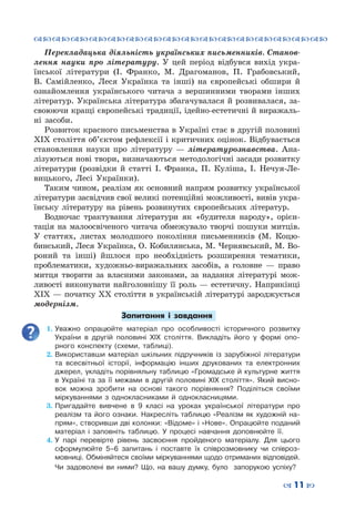 ™˜™˜™˜™˜™˜™˜™˜™˜™˜™˜™˜™˜™˜™˜™˜™˜
– 11 —
Перекладацька діяльність українських письменників. Станов-
лення науки про літературу. У цей період відбувся вихід укра-
їнської літератури (І. Франко, М. Драгоманов, П. Грабовський,
В.  Самійленко, Леся Українка та інші) на європейські обшири й
ознайомлення українського читача з вершинними творами інших
літератур. Українська література збагачувалася й розвивалася, за-
своюючи кращі європейські традиції, ідейно-естетичні й виражаль-
ні засоби.
Розвиток красного письменства в Україні стає в другій половині
ХІХ століття об’єктом рефлексії і критичних оцінок. Відбувається
становлення науки про літературу  — літературознавства. Ана-
лізуються нові твори, визначаються методологічні засади розвитку
літератури (розвідки й статті І. Франка, П.  Куліша, І. Нечуя-Ле-
вицького, Лесі Українки).
Таким чином, реалізм як основний напрям розвитку української
літератури засвідчив свої великі потенційні можливості, вивів укра-
їнську літературу на рівень розвинутих європейських літератур.
Водночас трактування літератури як «будителя народу», орієн-
тація на малоосвіченого читача обмежувало творчі пошуки митців.
У  статтях, листах молодшого покоління письменників (М.  Коцю-
бинський, Леся Українка, О. Кобилянська, М. Чернявський, М. Во-
роний та інші) йшлося про необхідність розширення тематики,
проблематики, художньо-виражальних засобів, а головне  — право
митця творити за власними законами, за надання літературі мож-
ливості виконувати найголовнішу її роль  — естетичну. Наприкінці
ХІХ — початку ХХ століття в українській літературі зароджується
модернізм.
Запитання і завдання
1.	Уважно опрацюйте матеріал про особливості історичного розвитку
України в другій половині ХІХ століття. Викладіть його у формі опо-
рного конспекту (схеми, таблиці).
2.	Використавши матеріал шкільних підручників із зарубіжної літератури
та всесвітньої історії, інформацію інших друкованих та електронних
джерел, укладіть порівняльну таблицю «Громадське й культурне життя
в Україні та за її межами в другій половині ХІХ століття». Який висно-
вок можна зробити на основі такого порівняння? Поділіться своїми
міркуваннями з однокласниками й однокласницями.
3.	Пригадайте вивчене в 9 класі на уроках української літератури про
реалізм та його ознаки. Накресліть таблицю «Реалізм як художній на-
прям», створивши дві колонки: «Відоме» і «Нове». Опрацюйте поданий
матеріал і заповніть таблицю. У  процесі навчання доповнюйте її.
4.	У парі перевірте рівень засвоєння пройденого матеріалу. Для цього
сформулюйте 5–6 запитань і поставте їх співрозмовнику чи співроз-
мовниці. Обміняйтеся своїми міркуваннями щодо отриманих відповідей.
Чи задоволені ви ними? Що, на вашу думку, було запорукою успіху?
 