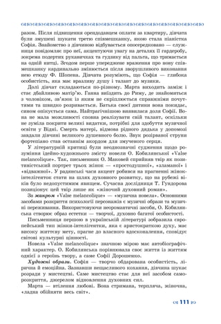 ™˜™˜™˜™˜™˜™˜™˜™˜™˜™˜™˜™˜™˜™˜™˜™˜
– 111 —
разом. Після підвищення орендодавцем оплати за квартиру, дівчата
були змушені шукати третю співмешканку, якою стала піаністка
Софія. Знайомство з дівчиною відбувається опосередковано — служ-
ниця повідомляє про неї, акцентуючи увагу на деталях її гардеробу,
зокрема подертих рукавичках та гудзику від пальта, що тримається
на одній нитці. Згодом перше упереджене враження про нову спів-
мешканку кардинально змінюється після зворушливого виконання
нею етюду Ф.  Шопена. Дівчата розуміють, що Софія  — глибока
особистість, яка має вразливу душу і талант до музики.
Долі дівчат складаються по-різному. Марта виходить заміж і
стає дбайливою матір’ю. Ганна виїздить до Риму, де знайомиться
з чоловіком, зв’язок із яким не скріплюється справжніми почут-
тями та швидко розривається. Батька своєї дитини вона покидає,
сином опікується сама. Найтрагічнішою виявилася доля Софії. Во-
на не мала можливості сповна реалізувати свій талант, оскільки
не зуміла покрити великі видатки, потрібні для здобуття музичної
освіти у Відні. Смерть матері, відмова рідного дядька у допомозі
завдали дівчині великого душевного болю. Звук розірваної струни
фортепіано став останнім акордом для змученого серця.
У літературній критиці були неоднозначні судження щодо ро-
зуміння ідейно-художнього змісту новели О.  Кобилянської «Valse
melancolique». Так, письменник О. Маковей сприйняв твір як пози-
тивістський портрет трьох жінок — «простодушної», «зламаної» і
«відважної». У радянські часи акцент робився на прагненні жінок-
інтелігенток стати на шлях духовного розвитку, що на рубежі ві-
ків було недопустимим явищем. Сучасна дослідниця Т.  Гундорова
позиціонує цей твір лише як «жіночий духовний роман».
За жанром «Valse melancolique» — «музична новела». Основними
засобами розкриття психології персонажів є музичні образи та музич-
ні переживання. Використовуючи неоромантичні засоби, О. Кобилян-
ська створює образ естетки  — творчої, духовно багатої особистості.
Письменниця першою в українській літературі зобразила євро-
пейський тип жінки-інтелігентки, яка є аристократкою духу, має
високу життєву мету, прагне до власного вдосконалення, сповідує
світові культурні цінності.
Новела «Valse melancolique» значною мірою має автобіографіч-
ний характер. О.  Кобилянська порівнювала своє життя із життям
однієї з героїнь твору, а саме Софії Дорошенко.
Художні образи. Софія  — творчо обдарована особистість, лі-
рична й емоційна. Зазнавши нещасливого кохання, дівчина шукає
розради у мистецтві. Саме мистецтво стає для неї засобом само-
розкриття, джерелом відновлення духовних сил.
Марта  — втілення любові. Вона стримана, терпляча, жіночна,
«ладна обійняти весь світ».
 
