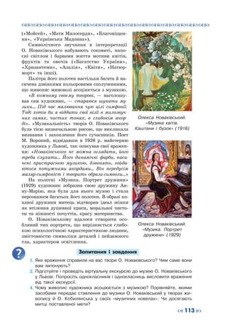 ™˜™˜™˜™˜™˜™˜™˜™˜™˜™˜™˜™˜™˜™˜™˜™˜
– 113 —
(«Мойсей», «Мати Милосердя», «Благовіщен-
ня», «Українська Мадонна»).
Символічного звучання в інтерпретації
О.  Новаківського набувають соковиті, напо-
єні світлом і барвами життя мотиви квітів,
фруктів та овочів («Багатство України»,
«Хризантеми», «Азалія», «Квіти», «Натюр-
морт» та інші).
Палітра його полотен настільки багата й на-
сичена дзвінкими кольоровими сполученнями,
що живопис мимоволі асоціюється з музикою.
«В кожному своєму творові,  — наголошу-
вав сам художник,  — стараюся шукати му-
зики… Під час малювання чую цілі симфонії.
Тоді хотів би я віддати свої візії в милозвуч-
них гамах, чистих тонах, в глибокім акор-
ді». «Музикальність» творів О.  Новаківського
була тією визначальною рисою, що викликала
визнання і захоплення його сучасників. Поет
М.  Вороний, відвідавши в 1926  р. майстерню
художника у Львові, так описував свої вражен-
ня: «Новаківського не можна оглядати, його
треба слухати… Його динамічні фарби, наси-
чені пристрасною музикою, дзвонять, гойда-
ються потужними акордами… Він передусім
маляр-симфоніст і творить образи-символи…»
На полотні «Музика. Портрет дружини»
(1929) художник зобразив свою дружину Ан-
ну-Марію, яка була для нього музою і стала
персонажем багатьох його полотен. В образі ко-
ханої дружини митець відтворив ідеал жінки
як втілення душевної краси, моральної чисто-
ти та ніжності почуттів, красу материнства.
О. Новаківському вдалося створити осо-
бливий тип портрета, що вирізняється глибо-
кою психологічною характеристикою людини,
змістовністю символіки деталей і пейзажного
тла, характером освітлення.
Запитання і завдання
1.	Яке враження справили на вас твори О. Новаківського? Чим саме вони
вам імпонують?
2.	Підготуйте і проведіть віртуальну екскурсію до музею О. Новаківського
у Львові. Попросіть однокласників і однокласниць висловити враження
від такої екскурсії.
4.	Чому живопис художника асоціюється з музикою? Порівняйте, якими
засобами передає ставлення до музики О.  Новаківський у творах жи-
вопису й О.  Кобилянська у своїх «музичних новелах». Чи досягають
митці поставленої мети?
Олекса  Новаківський.
«Музика квітів.
Каштани і бузок» (1916)
Олекса  Новаківський.
«Музика. Портрет
дружини» (1929)
 