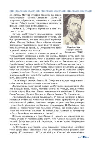 ™˜™˜™˜™˜™˜™˜™˜™˜™˜™˜™˜™˜™˜™˜™˜™˜
– 115 —
М.  Жуку. Митець створив гравюру на дереві
(ксилографію) «Василь Стефаник» (1926). Це
погрудне зображення, виконане в графічній
техніці. Робота характеризується виразністю
форми і глибоким психологізмом.
Родина. В.  Стефаник народився в сім’ї ба-
гатих селян.
Батько майбутнього письменника, Семен
Стефаник, походив із запорізьких козаків. Він
був працьовитим, але мав непростий характер.
Мати, Оксана Кейван, була доброю жінкою,
невтомною трудівницею, тому й дітей вихову-
вала в любові до праці. В. Стефаник був дуже
відданий матері все життя.
У дитинстві хлопець допомагав родині по
господарству, працював у полі, пас овець… Батько хотів, щоб син
був освіченою людиною, тому й оплатив його навчання в одному з
найвідоміших навчальних закладів Європи  — Ягелонському (нині
Краківському) університеті, де В. Стефаник здобував медичну освіту.
Однак робота лікаря майбутньому письменнику не лежала до душі,
тому він полишив навчання, переїхав до Відня та зайнявся літера-
турною діяльністю. Батько не схвалював вибір сина і відмовив йому
в матеріальній підтримці. Натомість мати завжди знаходила можли-
вість допомогти синові.
Після смерті матері батько В.  Стефаника вдруге одружився і
спілкування батька з сином припинилося.
Захоплення. Допитливий розум майбутнього письменника вби-
рав народні пісні, казки, легенди, звичаї та обряди, деталі селян-
ського побуту Покуття. Юнак захоплювався творчістю Г.  Квітки-
Основ’яненка, Панаса Мирного, Марка Вовчка, Т.  Шевченка.
Громадсько-політична діяльність. У  період навчання в Коло-
мийській польській чоловічій гімназії юнак прилучився до про-
світительської роботи, виявляв інтерес до революційно-демокра-
тичних ідей, цікавився політичною літературою. В. Стефаник став
одним зі співорганізаторів таємного гуртка, що пропагував про-
гресивні політичні погляди. За нелегальну громадсько-культурну
роботу його було виключено з гімназії.
Згодом, навчаючись у Дрогобицькій гімназії, він також брав ак-
тивну участь у громадському житті, був членом таємного гуртка
молоді. Заприятелював з І.  Франком, із яким потім підтримував
дружні стосунки.
В.  Стефаник відстоював ідею державної незалежної України,
тому щиро вітав утворення УНР як волевиявлення українського
народу. 17 листопада 1917 р. на вічі у м. Снятині він оптимістич-
Михайло  Жук.
«Портрет Василя
Стефаника» (1920)
 