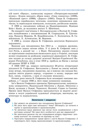 ™˜™˜™˜™˜™˜™˜™˜™˜™˜™˜™˜™˜™˜™˜™˜™˜
– 117 —
кій газеті «Праця», львівському журналі «Літературно-науковий
вісник». Згодом виходять збірки новел «Синя книжечка» (1899),
«Камінний хрест» (1900), «Дорога» (1901). Твори В.  Стефаника
прихильно сприймалися читачами, позитивно оцінювалися кри-
тикою, їх перекладали німецькою, польською, російською мовами.
У 1903  р. письменник побував на Наддніпрянщині. Відвідав
Київ і Канів, де вклонився могилі Т. Шевченка.
На відкритті пам’ятника І. Котляревському в Полтаві В. Стефа-
ник познайомився з письменниками М.  Старицьким, Б.  Грінчен-
ком, Панасом Мирним, М.  Коцюбинським, Г.  Хоткевичем, В.  Са-
мійленком, Х.  Алчевською, М.  Вороним.
У 1908  р. селяни обрали В.  Стефаника депутатом Віденського
парламенту.
Важким для письменника був 1914  р.  — померла дружина,
розпочалася перша світова війна. У  ті роки В.  Стефаник жив у
селі Русів, а деякий час  — у Відні. Письменник уважно стежив
за наростанням національно-визвольного руху в Україні, покладав
великі сподівання на розбудову української державності. В. Стефа-
ник входив до складу урядової делегації Західно-Української На-
родної Республіки, яка в січні 1919  р. прибула до Києва з нагоди
об’єднання ЗУНР й УНР.
У 1926–1927  рр. широко святкувалося 30-річчя літературної
діяльності В.  Стефаника. Виступаючи у Львові на своєму ювілей-
ному вечорі, письменник відзначив, що в новелах він показав без-
радісне життя рідного народу, «страшне» в ньому, передав свої
болі, писав, «горіючи, і кров зі сльозами мішалася».
Останні роки життя В. Стефаника були затьмарені тяжкими хво-
робами, а 7 грудня 1936  р. його серце зупинилося назавжди.
Ім’я Василя Стефаника присвоєно Прикарпатському національ-
ному університету, Національній бібліотеці у Львові, бібліотеці у
Києві, вулицям у Львові, Тернополі, Коломиї, Стрию та Снятині.
Премія імені Василя Стефаника присуджується за видатні досяг-
нення в галузі української художньої літератури, мистецтва, ар-
хітектури та журналістики.
Запитання і завдання
1.	Що цікавого ви дізналися про письменника Василя Стефаника?
2.	Які риси його вдачі вам імпонують? Чому? Обговоріть це питання в
групах із однокласниками й однокласницями.
3.	Чи змінилося ваше уявлення про митця після ознайомлення з його
життєвим шляхом? Які грані його особистості для вас відкрилися?
4.	Які запитання виникли під час опрацювання розділу підручника і роз-
повіді вчителя? Чи отримали ви відповіді на них?
5.	Підготуйте повідомлення «Цікаві факти з життя Василя Стефаника» й
оприлюдніть його перед однокласниками та однокласницями.
 