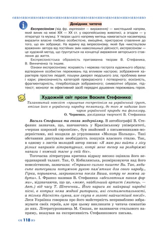 ™˜™˜™˜™˜™˜™˜™˜™˜™˜™˜™˜™˜™˜™˜™˜™˜
– 118 —
Довідник читача
Експресіонізм (від фр. expression  — вираження)  — мистецький напрям,
який виник на межі ХІХ  — ХХ ст. у європейському живописі, а згодом  — у
літературі та музиці. У творах цього напряму митець намагається насамперед
виразити власне глибоко особистісне, емоційне, пристрасне ставлення до
того, що він зображує. На  відміну від імпресіонізму, який був «мистецтвом
враження» автора від постійних змін навколишньої дійсності, експресіонізм —
це художній метод, що ґрунтується на концепції вираження авторського став-
лення до життя.
Експресіоністська образність притаманна творам В.  Стефаника,
В.  Винниченка та іншим.
Ознаки експресіонізму: яскравість і нервова гострота художнього образу;
відтворення особистих переживань під впливом настрою; зображення ха-
рактерів простих людей; пошуки джерел людського зла; проблема вини
і кари; рівнозначність категорій прекрасного і потворного; ескізність,
фрагментарність, гіперболізація зображеного; символічні образи, під-
текст; монолог як ефективний засіб передачі душевних переживань героя.
Художній світ прози Василя Стефаника
Талановитий новеліст «прищепив експресіонізм на український ґрунт,
втілив його в українську народну тематику, до того ж надихав його
чаром української природи та фольклору.
О. Черненко, дослідниця творчості В. Стефаника
Василь Стефаник та епоха модернізму. В автобіографії В. Сте-
фаник зазначав, що, навчаючись у Краківському університеті,
«черпав широкий європеїзм», був знайомий з письменниками-мо-
дерністами, які входили до угруповання «Молода Польща». Такі
обставини диктували необхідність пошуків власного стилю. Так,
в одному з листів молодий автор писав: «Я маю раз вийти з лісу
різних напрямів літературних, котрі мене тепер на роздоріжжі
напали і кожний тягне у свій бік».
Тогочасна літературна критика відразу високо оцінила його не-
ординарний талант. Так, О. Кобилянська, розмірковуючи над його
новелістикою, зазначала: «Страшно сильно пишете Ви. Так, якби-
сьте витесували потужною рукою пам’ятник для свого народу…
Гірка, пориваюча, закривавлена поезія Ваша, котру не можна за-
бути». І.  Франко називав В.  Стефаника «абсолютним паном фор-
ми», відзначаючи, що це, «може, найбільший артист (митець. —
Авт.) від часу Т. Шевченка… Його нариси як найкращі народні
пісні, в котрих нема жодної риторики, ані сентиментальності,
а тільки дійсність сумна, але скупа в золоті найчистішої поезії».
Леся Українка говорила про його майстерність непривабливо зобра-
жувати своїх героїв, але при цьому викликати у читача симпатію
до них. Літературознавець М. Євшан, не називаючи стильового на-
пряму, вказував на експресивність Стефаникового письма.
 