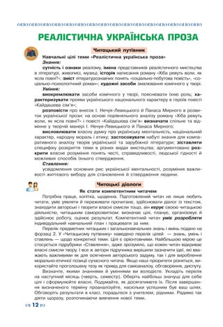 ™˜™˜™˜™˜™˜™˜™˜™˜™˜™˜™˜™˜™˜™˜™˜™˜
– 12 —
РЕАЛІСТИЧНА УКРАЇНСЬКА ПРОЗА
Читацький путівник
Навчальні цілі теми «Реалістична українська проза»
Знання:
сутність і ознаки реалізму, імена представників реалістичного мистецтва
в літературі, живописі, музиці; історія написання роману «Хіба ревуть воли, як
ясла повні?»; зміст літературознавчих понять «соціально-побутова повість», «со-
ціально-психологічний роман»; художні засоби змалювання комічного у творі.
Уміння:
виокремлювати засоби комічного у творі, пояснювати їхню роль; ха-
рактеризувати прояви українського національного характеру в героїв повісті
«Кайдашева сім’я»;
розповісти про внесок І. Нечуя-Левицького й Панаса Мирного в розви-
ток української прози; на основі порівняльного аналізу роману «Хіба ревуть
воли, як ясла повні?» і повісті «Кайдашева сім’я» визначати спільне та від-
мінне у творчій манері І. Нечуя-Левицького й Панаса Мирного;
висловлювати власну думку про українську ментальність, національний
характер, народну мораль і етику; застосовувати набуті знання для компа-
ративного аналізу творів української та зарубіжної літератури; зіставляти
специфіку розкриття теми в різних видах мистецтва; аргументовано роз-
крити власне розуміння понять честі, справедливості, людської гідності й
можливих способів їхнього ствердження.
Ставлення:
усвідомлення основних рис української ментальності, розуміння важли-
вості життєвого вибору для становлення й ствердження людини.
Читацькі діалоги
Як стати компетентним читачем
Потрібна праця, копітка, щоденна. Підготовлений читач не лише любить
читати, уміє уявляти й переживати прочитане, здійснювати діалог із текстом,
знаходити авторські і творити власні смисли тощо, він керує своєю читацькою
діяльністю, читацьким саморозвитком: визначає цілі, планує, організовує й
здійснює роботу, оцінює результат. Компетентний читач уміє розробляти
індивідуальний навчальний план і працювати за ним.
Перелік предметних читацьких і загальнонавчальних знань і вмінь подано на
форзаці 2. У «Читацькому путівнику» наведено перелік цілей   — знань, умінь і
ставлень — щодо конкретної теми. Цілі є орієнтовними. Найбільшою мірою це
стосується підрубрики «Ставлення», адже зрозуміло, що кожен читач відкриває
власні смисли твору. І все ж автори підручника вирішили зазначити ідеї, які вва-
жають важливими як для осягнення авторського задуму, так і для вироблення
морально-етичної позиції сучасного читача. Якщо наші пріоритети різняться, ви-
користайте проголошену тезу як привід для самоаналізу, обговорення, диспуту.
Визначте, якими знаннями й уміннями ви володієте. Укладіть перелік
на наступний місяць (чверть, семестр). Оберіть найбільш значущі для себе
цілі і сформулюйте власні. Подумайте, як досягатимете їх. Після завершен-
ня визначеного терміну проаналізуйте, наскільки успішним був ваш шлях.
Обговоріть результати в класі, порадьтеся з учителем, рідними. Радимо так
діяти щоразу, розпочинаючи вивчення нової теми.
 