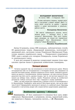 ™˜™˜™˜™˜™˜™˜™˜™˜™˜™˜™˜™˜™˜™˜™˜™˜
– 126 —
ВОЛОДИМИР ВИННИЧЕНКО
16 липня 1880  — 6 березня 1951
…Я взяв неіснуючу людину, окремі риси
якої я зустрічав у живих людей. Ввів її у
коло своїх почуттів та думок і змусив
увійти з цими висновками в реальне,
дійсне життя.
Володимир Винниченко
Ви маєте найкращого читача, якого
можна мати,  — молодь! Кого у нас
читають? Винниченка. Про кого скрізь
ідуть розмови, як тільки річ торкається
літератури? Про Винниченка. Кого
купують? Знов Винниченка…
Михайло  Коцюбинський
Автор 14 романів, понад 100 оповідань, публіцистичних статей,
23 драматичних творів, обдарований живописець, політичний і
державний діяч, заступник голови Української Центральної Ради,
голова першого українського уряду  — Генерального секретаріату
УНР, один з авторів усіх чотирьох Універсалів, голова Українсько-
го національного союзу.
У долі цієї яскравої й водночас суперечливої людини тісно пере-
плелися трагізм епохи й драматизм особистісних поневірянь.
Читацькі діалоги
Читаючи художній твір, ми опиняємося в полоні авторських думок. Можна
погоджуватися або не погоджуватися з поглядами митця, але, зважаючи на
власний життєвий досвід, засвоєні морально-етичні норми, мимоволі долуча-
ємося до діалогу з письменником. Цілком природно, що нам хочеться більше
дізнатися про його життя, духовні пошуки, про те, які життєві перипетії спо-
нукали до вибору теми, сюжету, героїв. Розуміння автора як особистості
допомагає глибше осягнути його твір і порушені в ньому проблеми.
Уявіть, що вам пощастило перенестись у минуле століття й поспілкуватися з
В. Винниченком. Поміркуйте, якою могла б бути ваша зустріч, про що ви запи-
тали б його? Сформулюйте запитання й запишіть їх у робочий зошит. Відповідь
пошукайте в наступному розділі або скористайтеся додатковими джерелами.
Знайомство здалеку і зблизька
Зовнішність. «У його зовнішності й поведінці було щось мефіс-
тофельське. Проникливий, з хитринкою, погляд, сардонічний усміх,
що ховається в борідку, імпозантна постать…» (В.  Панченко).
 