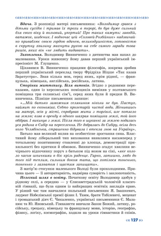 ™˜™˜™˜™˜™˜™˜™˜™˜™˜™˜™˜™˜™˜™˜™˜™˜
– 127 —
Вдача. З розповіді матері письменника: «Володимир грався з
дітьми сусідів і тримав їх трохи в терорі, бо був дуже сильний
для свого віку й вольовий, упертий! Про таких кажуть: заводій,
ватажок, шибеник. І водночас цей «Соловей-Розбійник» надзвичай-
но приваблює своєю гордою вдачею, великодушністю, готовністю
в скрутну хвилину махнути рукою на себе самого заради това-
ришів, яких він «не любить видавати».
Захоплення. Володимир Винниченко з дитинства мав нахил до
малювання. Уроки живопису йому давав перший український ім-
пресіоніст М. Глущенко.
Цікавився В.  Винниченко працями філософів, зокрема зробив
перший український переклад твору Фрідріха Ніцше «Так казав
Заратустра». Знав кілька мов, серед яких, крім рідної,  — фран-
цузька, німецька, англійська, російська, латина.
Сторінки життєпису. Біля витоків. Згідно з родовими пере-
казами, один із херсонських поміщиків виміняв у полтавського
поміщика три селянські сім’ї, серед яких були й предки В.  Ви-
нниченка. Пізніше письменник запише:
«…Мій батько заможним селянином ніколи не був. Пастух,
наймит по економіях. Себто пролетарій чистої води. Женившись
на матері, осів у місті, спробував жити з торгівлі, але потягло
на землю; взяв в оренду в одного шахрая поміщика землі, той його
обібрав. І викинув з землі. Після того в шуканні за землею подалась
уся родина в Сибір на переселення. Не добралась до Сибіру, осіла десь
коло Челябінська, страшенно бідувала і втекла знов на Україну».
Батько мав великий вплив на особистісне зростання сина. Влас-
тивий йому ліберальний тип виховання виявлявся насамперед у
тотальному позитивному ставленні до хлопця, демонстрації при-
хильності без критики й обмовок. Винниченко згадує хвилини ве-
чірнього відпочинку поруч з батьком під возом на сіні, «яке коло-
ло часом шпичками в бік крізь ряденце. Гарно, затишно, любо до
того під теплим, сильним боком тата, що хотілося тоненько,
тоненько з захватом і щастям запищати».
З матір’ю стосунки маленького Володі були прохолодними. При-
чина цього — її авторитарність, надмірна суворість і заклопотаність.
Нелегкий шлях в освіту. Початкову освіту Володимир здобув у
рідному селі, а середню  — у Єлисаветградській чоловічій класич-
ній гімназії, що була одним із найкращих освітніх закладів краю.
У  різний час там навчалися польський письменник Я.  Івашкевич,
лауреат Нобелівської премії фізик І. Тамм, брати Тобілевичі, меценат
і громадський діяч Є. Чикаленко, українські письменники Є. Мала-
нюк та Ю. Яновський. Гімназисти вивчали Закон Божий, латину, ро-
сійську, грецьку, німецьку та французьку мови, історію, географію,
фізику, логіку, космографію, ходили на уроки гімнастики й співів.
 