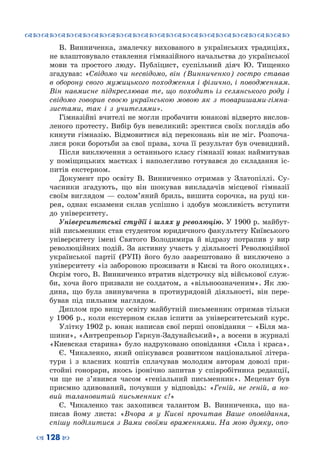 ™˜™˜™˜™˜™˜™˜™˜™˜™˜™˜™˜™˜™˜™˜™˜™˜
– 128 —
В. Винниченка, змалечку вихованого в українських традиціях,
не влаштовувало ставлення гімназійного начальства до української
мови та простого люду. Публіцист, суспільний діяч Ю.  Тищенко
згадував: «Свідомо чи несвідомо, він (Винниченко) гостро ставав
в оборону свого мужицького походження і фізично, і поводженням.
Він навмисне підкреслював те, що походить із селянського роду і
свідомо говорив своєю українською мовою як з товаришами-гімна-
зистами, так і з учителями».
Гімназійні вчителі не могли пробачити юнакові відверто вислов-
леного протесту. Вибір був невеликий: зректися своїх поглядів або
кинути гімназію. Відмовитися від переконань він не міг. Розпоча-
лися роки боротьби за свої права, хоча її результат був очевидний.
Після виключення з останнього класу гімназії юнак наймитував
у поміщицьких маєтках і наполегливо готувався до складання іс-
питів екстерном.
Документ про освіту В.  Винниченко отримав у Златопіллі. Су-
часники згадують, що він шокував викладачів місцевої гімназії
своїм виглядом — солом’яний бриль, вишита сорочка, на руці ки-
рея, однак екзамени склав успішно і здобув можливість вступити
до університету.
Університетські студії і шлях у революцію. У 1900 р. майбут-
ній письменник став студентом юридичного факультету Київського
університету імені Святого Володимира й відразу потрапив у вир
революційних подій. За активну участь у діяльності Революційної
української партії (РУП) його було заарештовано й виключено з
університету «із забороною проживати в Києві та його околицях».
Окрім того, В. Винниченко втратив відстрочку від військової служ-
би, хоча його призвали не солдатом, а «вільноозначеним». Як лю-
дина, що була звинувачена в протиурядовій діяльності, він пере-
бував під пильним наглядом.
Диплом про вищу освіту майбутній письменник отримав тільки
у 1906 р., коли екстерном склав іспити за університетський курс.
Улітку 1902 р. юнак написав свої перші оповідання – «Біля ма-
шини», «Антрепреньор Гаркун-Задунайський», а восени в журналі
«Киевская старина» було надруковано оповідання «Сила і краса».
Є.  Чикаленко, який опікувався розвитком національної літера-
тури і з власних коштів сплачував молодим авторам доволі при-
стойні гонорари, якось іронічно запитав у співробітника редакції,
чи ще не з’явився часом «геніальний письменник». Меценат був
приємно здивований, почувши у відповідь: «Геній,  не  геній,  а  но-
вий  талановитий  письменник  є!»
Є. Чикаленко так захопився талантом В.  Винниченка, що на-
писав йому листа: «Вчора я у Києві прочитав Ваше оповідання,
спішу поділитися з Вами своїми враженнями. На мою думку, опо-
 