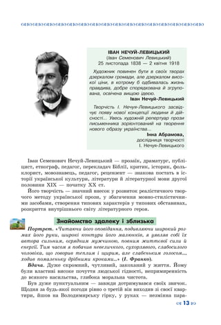 ™˜™˜™˜™˜™˜™˜™˜™˜™˜™˜™˜™˜™˜™˜™˜™˜
– 13 —
ІВАН НЕЧУЙ-ЛЕВИЦЬКИЙ
(Іван Семенович Левицький)
25 листопада 1838 — 2 квітня 1918
Художник повинен бути в своїх творах
дзеркалом громади, але дзеркалом висо-
кої ціни, в котрому б одбивалась жизнь
правдива, добре спорядкована й згрупо-
вана, освічена вищою ідеєю.
Іван Нечуй-Левицький
Творчість І. Нечуя-Левицького засвід-
чує появу нової концепції людини й дій-
сності… Увесь художній репертуар прози
письменника зорієнтований на творення
нового образу українства…
Інна Абрамова,
дослідниця творчості
І. Нечуя-Левицького
Іван Семенович Нечуй-Левицький — прозаїк, драматург, публі-
цист, етнограф, педагог, перекладач Біблії, критик, історик, фоль-
клорист, мовознавець, педагог, рецензент  — знакова постать в іс-
торії української культури, літератури й літературної мови другої
половини ХІХ  — початку ХХ ст.
Його творчість — значний внесок у розвиток реалістичного твор-
чого методу української прози, у збагачення мовно-стилістични-
ми засобами, створення типових характерів у типових обставинах,
розкриття внутрішнього світу літературного героя.
Знайомство здалеку і зблизька
Портрет. «Читаючи його оповідання, подивляючи широкий роз-
мах його руки, широкі контури його малюнків, я уявляв собі їх
автора сильним, огрядним мужчиною, повним життєвої сили й
енергії. Тим часом я побачив невеличкого, сухорлявого, слабосилого
чоловіка, що говорив теплим і щирим, але слабеньким голосом…,
ходив помаленьку дрібними кроками…» (І. Франко).
Вдача. Дуже скромний, чутливий, закоханий у життя. Йому
були властиві високе почуття людської гідності, непримиренність
до всякого насильства, глибока моральна чистота.
Був дуже пунктуальним  — завжди дотримувався своїх звичок.
Щодня за будь-якої погоди рівно о третій він виходив зі своєї квар-
тири, йшов на Володимирську гірку, у руках  — незмінна пара-
 