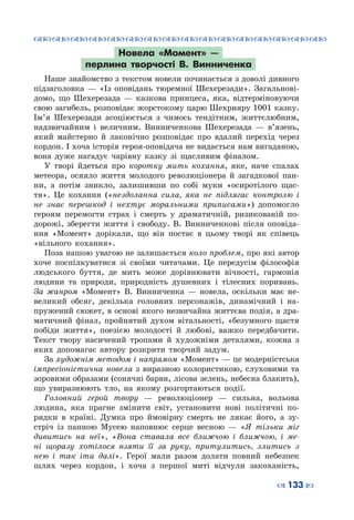 ™˜™˜™˜™˜™˜™˜™˜™˜™˜™˜™˜™˜™˜™˜™˜™˜
– 133 —
Новела «Момент»  —
перлина творчості В.  Винниченка
Наше знайомство з текстом новели починається з доволі дивного
підзаголовка  — «Із оповідань тюремної Шехерезади». Загальнові-
домо, що Шехерезада  — казкова принцеса, яка, відтерміновуючи
свою загибель, розповідає жорстокому царю Шехрияру 1001 казку.
Ім’я Шехерезади асоціюється з чимось тендітним, життєлюбним,
надзвичайним і величним. Винниченкова Шехерезада  — в’язень,
який майстерно й лаконічно розповідає про вдалий перехід через
кордон. І хоча історія героя-оповідача не видається нам вигаданою,
вона дуже нагадує чарівну казку зі щасливим фіналом.
У творі йдеться про коротку мить кохання, яке, наче спалах
метеора, осяяло життя молодого революціонера й загадкової пан-
ни, а потім зникло, залишивши по собі муки «осиротілого щас-
тя». Це кохання («нездоланна сила, яка не підлягає контролю і
не знає перешкод і нехтує моральними приписами») допомогло
героям перемогти страх і смерть у драматичній, ризикованій по-
дорожі, зберегти життя і свободу. В.  Винниченкові після оповіда-
ння «Момент» дорікали, що він постає в цьому творі як співець
«вільного кохання».
Поза нашою увагою не залишається коло проблем, про які автор
хоче поспілкуватися зі своїми читачами. Це передусім філософія
людського буття, де мить може дорівнювати вічності, гармонія
людини та природи, природність душевних і тілесних поривань.
За жанром «Момент» В.  Винниченка  — новела, оскільки має не-
великий обсяг, декілька головних персонажів, динамічний і на-
пружений сюжет, в основі якого незвичайна життєва подія, а дра-
матичний фінал, пройнятий духом вітальності, «безумного щастя
побіди життя», поезією молодості й любові, важко передбачити.
Текст твору насичений тропами й художніми деталями, кожна з
яких допомагає автору розкрити творчий задум.
За художнім методом і напрямом «Момент» — це модерністська
імпресіоністична новела з виразною колористикою, слуховими та
зоровими образами (сонячні барви, лісова зелень, небесна блакить),
що увиразнюють тло, на якому розгортаються події.
Головний герой твору  — революціонер  — сильна, вольова
людина, яка прагне змінити світ, установити нові політичні по-
рядки в країні. Думка про ймовірну смерть не лякає його, а зу-
стріч із панною Мусею наповнює серце весною  — «Я тільки міг
дивитись на неї», «Вона ставала все ближчою і ближчою, і ме-
ні щоразу хотілося взяти її за руку, притулитись, злитись з
нею і так іти далі». Герої мали разом долати повний небезпек
шлях через кордон, і хоча з першої миті відчули закоханість,
 