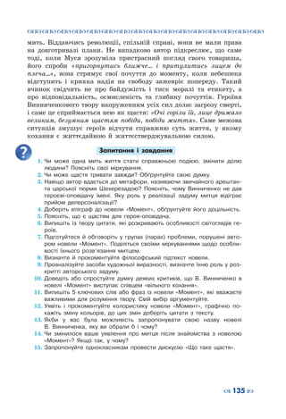 ™˜™˜™˜™˜™˜™˜™˜™˜™˜™˜™˜™˜™˜™˜™˜™˜
– 135 —
мить. Віддаючись революції, спільній справі, вони не мали права
на довготривалі плани. Не випадково автор підкреслює, що саме
тоді, коли Муся зрозуміла пристрасний погляд свого товариша,
його спроби «пригорнутись ближче… і притулитись лицем до
плеча…», вона стримує свої почуття до моменту, коли небезпека
відступить і крихка надія на свободу зажевріє попереду. Такий
вчинок свідчить не про байдужість і тиск моралі та етикету, а
про відповідальність, осмисленість та глибину почуттів. Героїня
Винниченкового твору напруженням усіх сил долає загрозу смерті,
і саме це сприймається нею як щастя: «Очі горіли їй, лице дрижало
великим, безумним щастям побіди, побіди життя». Саме межова
ситуація змушує героїв відчути справжню суть життя, у якому
кохання є життєдайною й життєстверджувальною силою.
Запитання і завдання
1.	Чи може одна мить життя стати справжньою подією, змінити долю
людини? Поясніть свої міркування.
2.	Чи може щастя тривати завжди? Обґрунтуйте свою думку.
3.	Навіщо автор вдається до метафори, називаючи звичайного арештан-
та царської тюрми Шехерезадою? Поясніть, чому Винниченко не дав
героєві-оповідачу імені. Яку роль у реалізації задуму митця відіграє
прийом деперсоналізації?
4.	Доберіть епіграф до новели «Момент», обґрунтуйте його доцільність.
5.	Поясніть, що є щастям для героя-оповідача.
6.	Випишіть із твору цитати, які розкривають особливості світоглядів ге-
роїв.
7.	Підготуйтеся й обговоріть у групах (парах) проблеми, порушені авто-
ром новели «Момент». Поділіться своїми міркуваннями щодо особли-
вості їхнього розв’язання митцем.
8.	Визначте й прокоментуйте філософський підтекст новели.
9.	Проаналізуйте засоби художньої виразності, визначте їхню роль у роз-
критті авторського задуму.
10.	Доведіть або спростуйте думку деяких критиків, що В.  Винниченко в
новелі «Момент» виступає співцем «вільного кохання».
11.	Випишіть 5 ключових слів або фраз із новели «Момент», які вважаєте
важливими для розуміння твору. Свій вибір аргументуйте.
12.	Уявіть і прокоментуйте колористику новели «Момент», графічно по-
кажіть зміну кольорів, до цих змін доберіть цитати з тексту.
13.	Якби у вас була можливість запропонувати свою назву новелі
В.  Винниченка, яку ви обрали б і чому?
14.	Чи змінилося ваше уявлення про митця після знайомства з новелою
«Момент»? Якщо так, у чому?
15.	Запропонуйте однокласникам провести дискусію «Що таке щастя».
 