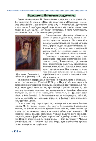 ™˜™˜™˜™˜™˜™˜™˜™˜™˜™˜™˜™˜™˜™˜™˜™˜
– 138 —
Володимир Винниченко-художник
Потяг до малярства В. Винниченко відчув ще з юнацьких літ.
Не випадково 14 липня 1916 р. він занотував у «Щоденнику»: «Си-
джу стомлений. Знайшов собі нову біду — малювання. Простоюю
з квачиками й палітрою перед якоюсь своєю нікчемною мазаниною
годин по п’ять-шість і не можу одірватись. І тут пристрасть,
захоплення до цілковитого безрозсудства».
Письменника цікавила мінливість
світла в різні години дня, зміни в на-
строях природи, людини. Він ладен був
використовувати будь-які творчі методи,
стилі, форми задля найдосконалішого зо-
браження внутрішнього стану людини, її
думок, надій, переживань, задля переда-
чі гри кольорів, переливів світла й тіней.
Паризьке середовище, контакти з ху-
дожниками сприяли формуванню мис-
тецьких засад Винниченка, зростанню
його професійних навичок, виробленню
власних малярських поглядів. Цікавими
щодо цього є записи Винниченка — мит-
тєві фіксації побаченого на виставках і
сприймання ним деяких напрямів, сти-
лів у малярстві.
Винниченко підтримував контакти з українськими і французь-
кими художниками. У  квітні 1929 р. в Парижі він стає одним із
засновників артистичної секції, що з’явилася при українській гро-
маді, бере уроки малювання, організовує художні виставки, опі-
кується молодим талановитим художником з України Миколою
Глущенком. Разом вони проводили багато часу на французькому
півдні в Сен-Рафаелі. В.  Винниченко малює натюрморти, пейзажі,
густими енергійними мазками передаючи фактуру предметів, ово-
чів, фруктів, дерев.
Даючи загальну характеристику малярським вправам Винни-
ченка, М.  Глущенко писав: «Не маючи формальних і технічних
засобів, не маючи великого професійного знання, Винниченко ще
з перших малярських кроків дивував своїми досягненнями... З
кожним роком помітні малярські успіхи: палітра його спокійні-
ша, сполучення фарб набирає виразнішої індивідуальності й ясно-
сті. Велике досягнення В. Винниченка — його натюрморт. Чудово
скомпонований, з тонкою чулістю фарб, цей натюрморт вражає
своєю малярською щирістю».
Володимир Винниченко.
«Портрет дружини» (1929)
 