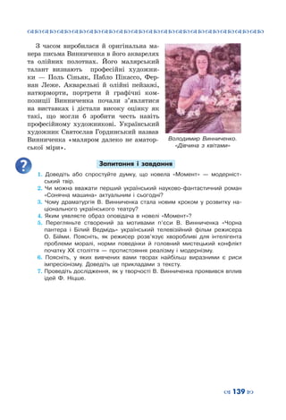 ™˜™˜™˜™˜™˜™˜™˜™˜™˜™˜™˜™˜™˜™˜™˜™˜
– 139 —
З часом виробилася й оригінальна ма-
нера письма Винниченка в його акварелях
та олійних полотнах. Його малярський
талант визнають професійні художни-
ки  — Поль Сіньяк, Пабло Пікассо, Фер-
нан Леже. Акварельні й олійні пейзажі,
натюрморти, портрети й графічні ком-
позиції Винниченка почали з’являтися
на виставках і дістали високу оцінку як
такі, що могли б зробити честь навіть
професійному художникові. Український
художник Святослав Гординський назвав
Винниченка «маляром далеко не аматор-
ської міри».
Запитання і завдання
1. Доведіть або спростуйте думку, що новела «Момент»  — модерніст-
ський твір.
2. Чи можна вважати перший український науково-фантастичний роман
«Сонячна машина» актуальним і сьогодні?
3. Чому драматургія В.  Винниченка стала новим кроком у розвитку на-
ціонального українського театру?
4. Яким уявляєте образ оповідача в новелі «Момент»?
5. Перегляньте створений за мотивами п’єси В.  Винниченка «Чорна
пантера і Білий Ведмідь» український телевізійний фільм режисера
О.  Бійми. Поясніть, як режисер розв’язує хворобливі для інтелігента
проблеми моралі, норми поведінки й головний мистецький конфлікт
початку ХХ століття  — протистояння реалізму і модернізму.
6. Поясніть, у яких вивчених вами творах найбільш виразними є риси
імпресіонізму. Доведіть це прикладами з тексту.
7.	Проведіть дослідження, як у творчості В. Винниченка проявився вплив
ідей Ф. Ніцше.
Володимир Винниченко.
«Дівчина з квітами»
 