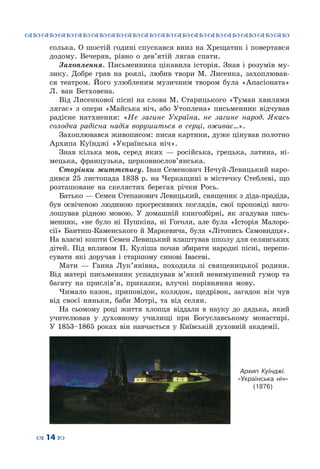 ™˜™˜™˜™˜™˜™˜™˜™˜™˜™˜™˜™˜™˜™˜™˜™˜
– 14 —
солька. О шостій годині спускався вниз на Хрещатик і повертався
додому. Вечеряв, рівно о дев’ятій лягав спати.
Захоплення. Письменника цікавила історія. Знав і розумів му-
зику. Добре грав на роялі, любив твори М.  Лисенка, захоплював-
ся театром. Його улюбленим музичним твором була «Апасіоната»
Л.  ван  Бетховена.
Від Лисенкової пісні на слова М. Старицького «Туман хвилями
лягає» з опери «Майська ніч, або Утоплена» письменник відчував
радісне натхнення: «Не загине Україна, не загине народ. Якась
солодка радісна надія ворушиться в серці, оживає…».
Захоплювався живописом: писав картини, дуже цінував полотно
Архипа  Куїнджі «Українська ніч».
Знав кілька мов, серед яких  — російська, грецька, латина, ні-
мецька, французька, церковнослов’янська.
Сторінки життєпису.	Іван Семенович Нечуй-Левицький наро-
дився 25 листопада 1838 р. на Черкащині в містечку Стеблеві, що
розташоване на скелястих берегах річки Рось.
Батько — Семен Степанович Левицький, священик з діда-прадіда,
був освіченою людиною прогресивних поглядів, свої проповіді виго-
лошував рідною мовою. У домашній книгозбірні, як згадував пись-
менник, «не було ні Пушкіна, ні Гоголя, але була «Історія Малоро-
сії» Бантиш-Каменського й Маркевича, була «Літопись Самовидця».
На власні кошти Семен Левицький влаштував школу для селянських
дітей. Під впливом П. Куліша почав збирати народні пісні, перепи-
сувати які доручав і старшому синові Івасеві.
Мати  — Ганна Лук’янівна, походила зі священицької родини.
Від матері письменник успадкував м’який невимушений гумор та
багату на прислів’я, приказки, влучні порівняння мову.
Чимало казок, приповідок, колядок, щедрівок, загадок він чув
від своєї няньки, баби Мотрі, та від селян.
На сьомому році життя хлопця віддали в науку до дядька, який
учителював у духовному училищі при Богуславському монастирі.
У 1853–1865 роках він навчається у Київській духовній академії.
Архип Куїнджі.
«Українська ніч»
(1876)
 