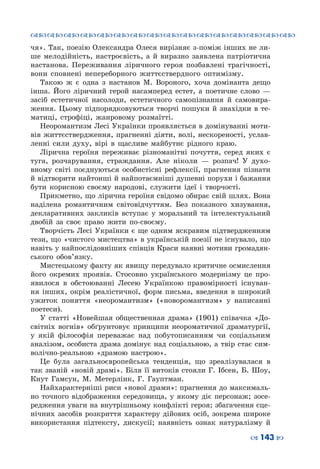 ™˜™˜™˜™˜™˜™˜™˜™˜™˜™˜™˜™˜™˜™˜™˜™˜
– 143 —
чя». Так, поезію Олександра Олеся вирізняє з-поміж інших не ли-
ше мелодійність, настроєвість, а й виразно заявлена патріотична
настанова. Переживання ліричного героя позбавлені трагічності,
вони сповнені непереборного життєствердного оптимізму.
Такою ж є одна з настанов М. Вороного, хоча домінанта дещо
інша. Його ліричний герой насамперед естет, а поетичне слово  —
засіб естетичної насолоди, естетичного самопізнання й самовира-
ження. Цьому підпорядковуються творчі пошуки й знахідки в те-
матиці, строфіці, жанровому розмаїтті.
Неоромантизм Лесі Українки проявляється в домінуванні моти-
вів життєствердження, прагненні діяти, волі, нескореності, услав-
ленні сили духу, вірі в щасливе майбутнє рідного краю.
Лірична героїня переживає різноманітні почуття, серед яких є
туга, розчарування, страждання. Але ніколи  — розпач! У  духо-
вному світі поєднуються особистісні рефлексії, прагнення пізнати
й відтворити найтонші й найпотаємніші душевні порухи і бажання
бути корисною своєму народові, служити ідеї і творчості.
Прикметно, що лірична героїня свідомо обирає свій шлях. Вона
наділена романтичним світовідчуттям. Без показного хизування,
декларативних закликів вступає у моральний та інтелектуальний
двобій за своє право жити по-своєму.
Творчість Лесі Українки є ще одним яскравим підтвердженням
тези, що «чистого мистецтва» в українській поезії не існувало, що
навіть у найпослідовніших співців Краси наявні мотиви громадян-
ського обов’язку.
Мистецькому факту як явищу передувало критичне осмислення
його окремих проявів. Стосовно українського модернізму це про-
явилося в обстоюванні Лесею Українкою правомірності існуван-
ня інших, окрім реалістичної, форм письма, введення в широкий
ужиток поняття «неоромантизм» («новоромантизм» у написанні
поетеси).
У статті «Новейшая общественная драма» (1901) співачка «До-
світніх вогнів» обґрунтовує принципи неороматичної драматургії,
у якій філософія переважає над побутописанням чи соціальним
аналізом, особиста драма домінує над соціальною, а твір стає сим-
волічно-реальною «драмою настрою».
Це була загальноєвропейська тенденція, що зреалізувалася в
так званій «новій драмі». Біля її витоків стояли Г. Ібсен, Б. Шоу,
Кнут  Гамсун, М.  Метерлінк, Г. Гауптман.
Найхарактерніші риси «нової драми»: прагнення до максималь-
но точного відображення середовища, у якому діє персонаж; зосе-
редження уваги на внутрішньому конфлікті героя; збагачення сце-
нічних засобів розкриття характеру дійових осіб, зокрема широке
використання підтексту, дискусії; наявність ознак натуралізму й
 